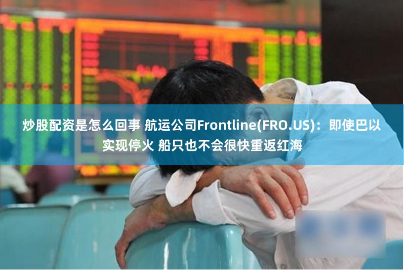 炒股配资是怎么回事 航运公司Frontline(FRO.US)：即使巴以实现停火 船只也不会很快重返红海