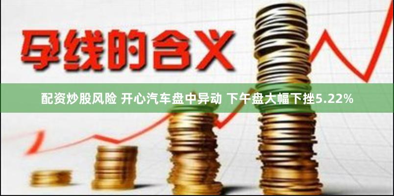 配资炒股风险 开心汽车盘中异动 下午盘大幅下挫5.22%