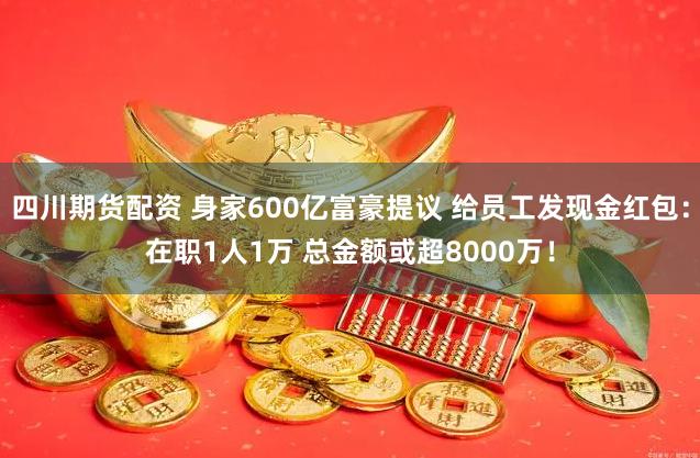 四川期货配资 身家600亿富豪提议 给员工发现金红包：在职1人1万 总金额或超8000万！