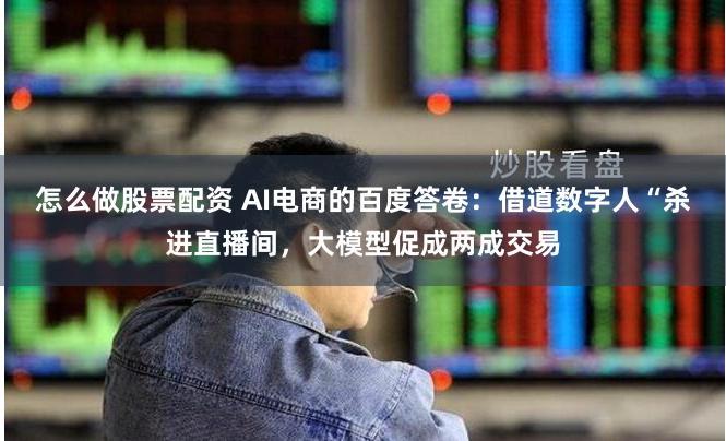 怎么做股票配资 AI电商的百度答卷：借道数字人“杀进直播间，大模型促成两成交易