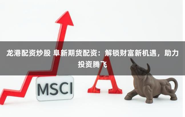 龙港配资炒股 阜新期货配资：解锁财富新机遇，助力投资腾飞