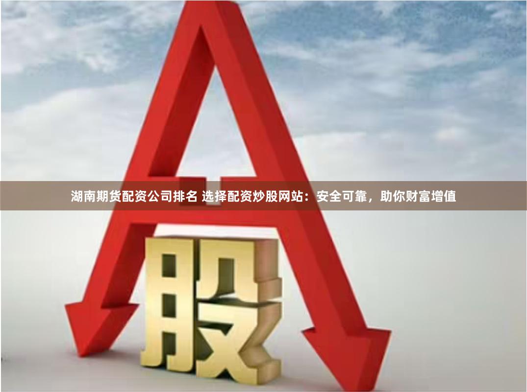 湖南期货配资公司排名 选择配资炒股网站：安全可靠，助你财富增值