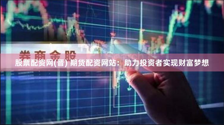股票配资网(晋) 期货配资网站：助力投资者实现财富梦想
