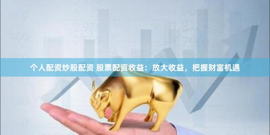 个人配资炒股配资 股票配资收益：放大收益，把握财富机遇