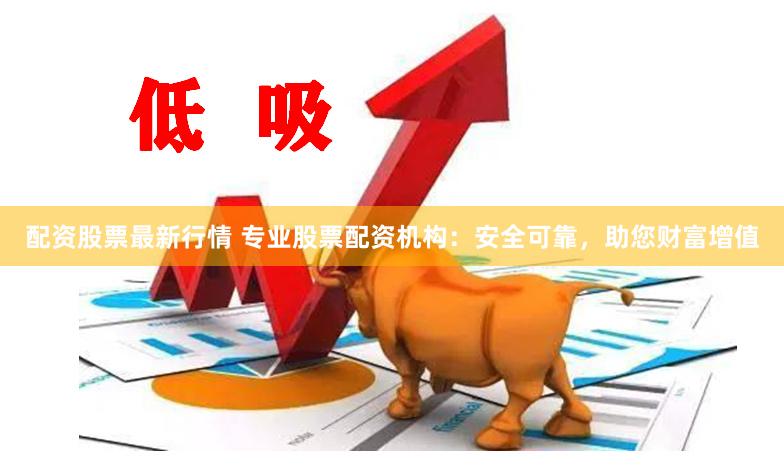 配资股票最新行情 专业股票配资机构：安全可靠，助您财富增值