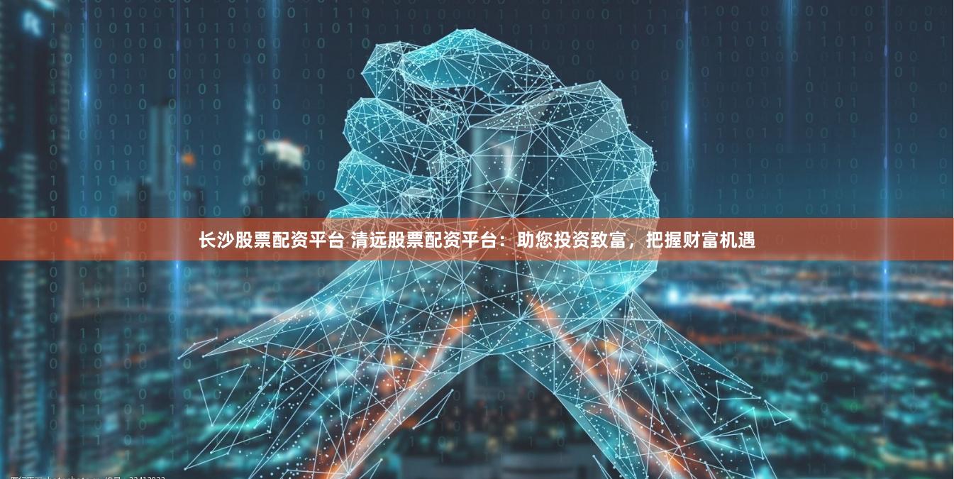 长沙股票配资平台 清远股票配资平台：助您投资致富，把握财富机遇
