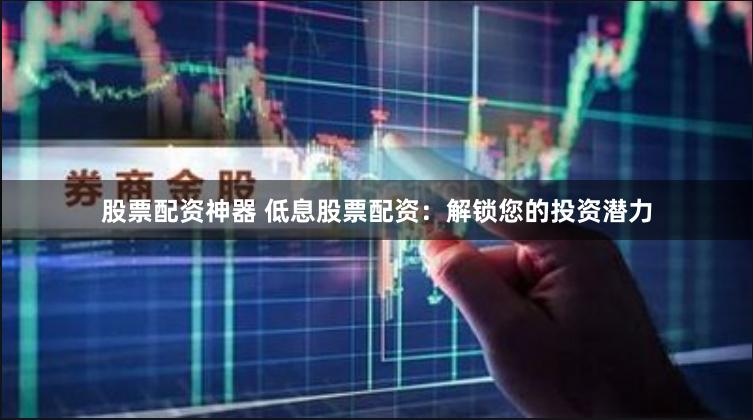 股票配资神器 低息股票配资：解锁您的投资潜力